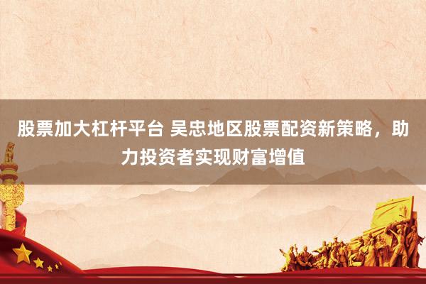 股票加大杠杆平台 吴忠地区股票配资新策略，助力投资者实现财富增值