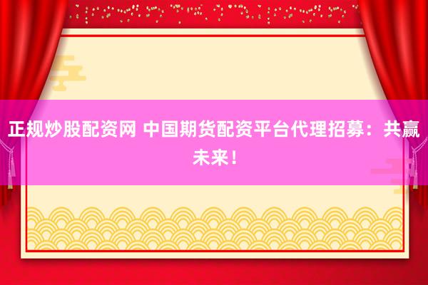 正规炒股配资网 中国期货配资平台代理招募：共赢未来！