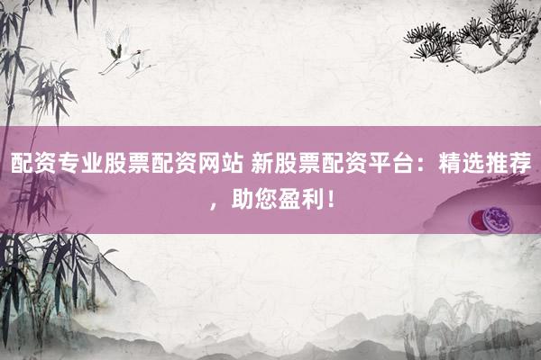 配资专业股票配资网站 新股票配资平台：精选推荐，助您盈利！