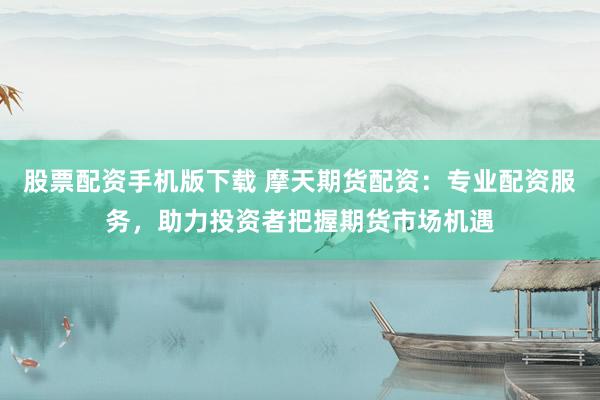 股票配资手机版下载 摩天期货配资：专业配资服务，助力投资者把握期货市场机遇