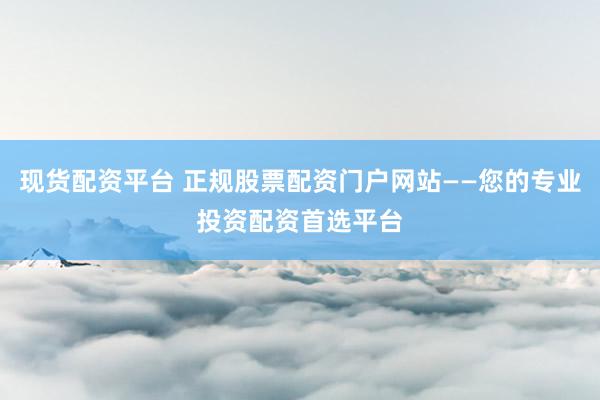 现货配资平台 正规股票配资门户网站——您的专业投资配资首选平台