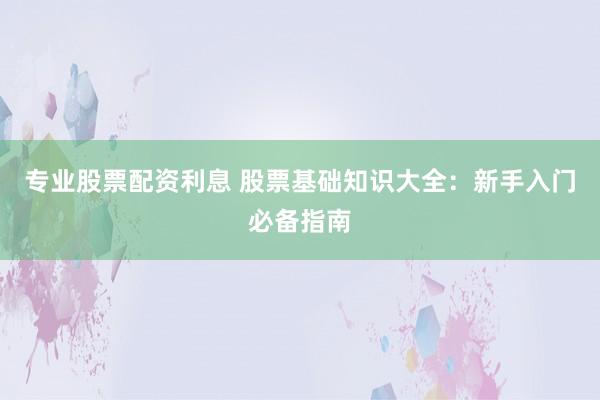 专业股票配资利息 股票基础知识大全：新手入门必备指南
