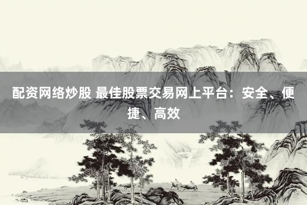 配资网络炒股 最佳股票交易网上平台：安全、便捷、高效