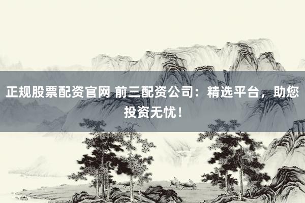 正规股票配资官网 前三配资公司：精选平台，助您投资无忧！