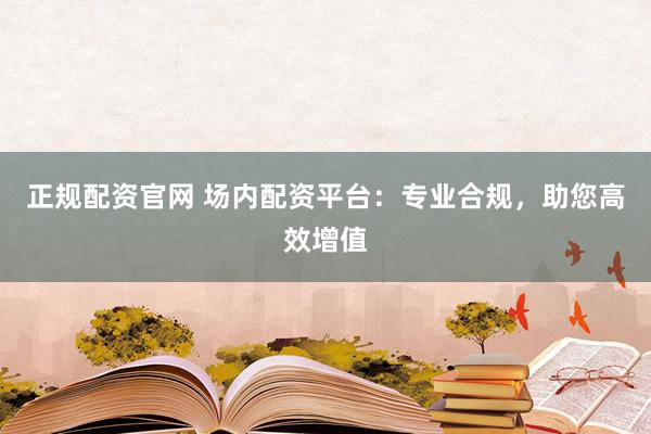 正规配资官网 场内配资平台：专业合规，助您高效增值