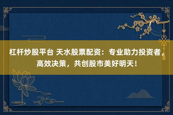杠杆炒股平台 天水股票配资：专业助力投资者，高效决策，共创股市美好明天！