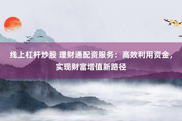 线上杠杆炒股 理财通配资服务：高效利用资金，实现财富增值新路径