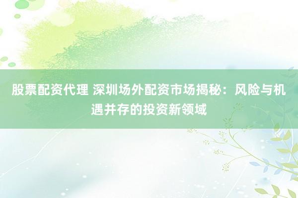 股票配资代理 深圳场外配资市场揭秘：风险与机遇并存的投资新领域
