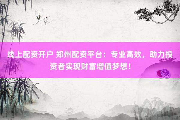 线上配资开户 郑州配资平台：专业高效，助力投资者实现财富增值梦想！