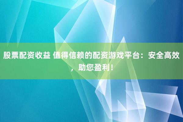 股票配资收益 值得信赖的配资游戏平台：安全高效，助您盈利！