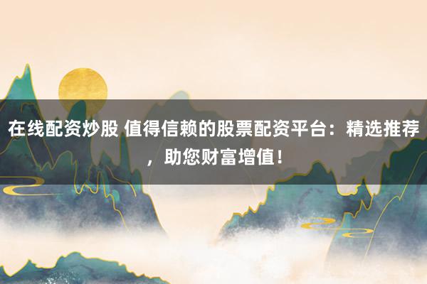 在线配资炒股 值得信赖的股票配资平台：精选推荐，助您财富增值！