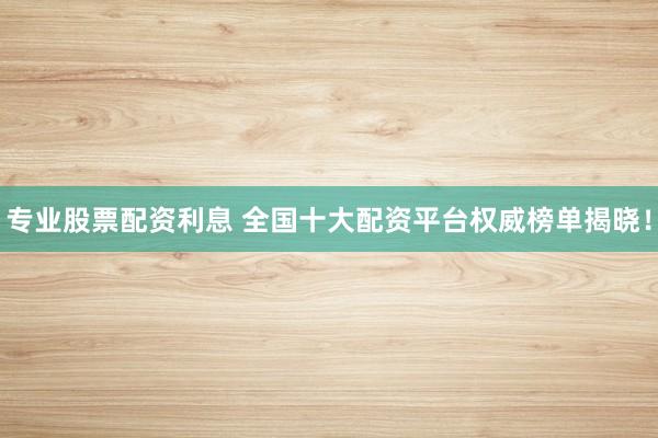 专业股票配资利息 全国十大配资平台权威榜单揭晓！