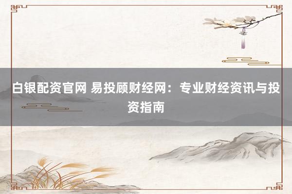 白银配资官网 易投顾财经网：专业财经资讯与投资指南