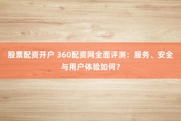股票配资开户 360配资网全面评测：服务、安全与用户体验如何？