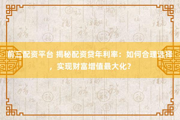 前三配资平台 揭秘配资贷年利率：如何合理选择，实现财富增值最大化？