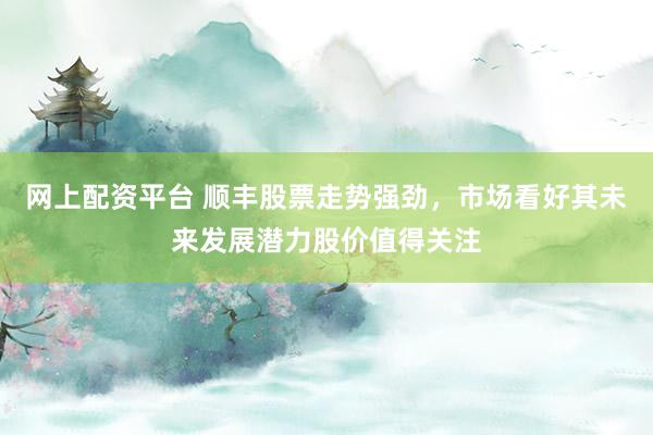 网上配资平台 顺丰股票走势强劲，市场看好其未来发展潜力股价值得关注