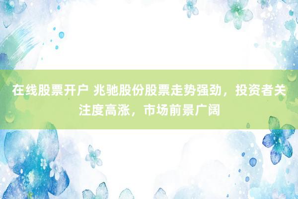 在线股票开户 兆驰股份股票走势强劲，投资者关注度高涨，市场前景广阔