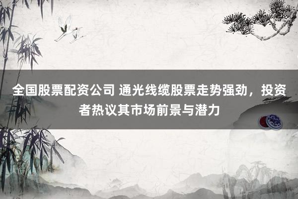 全国股票配资公司 通光线缆股票走势强劲，投资者热议其市场前景与潜力