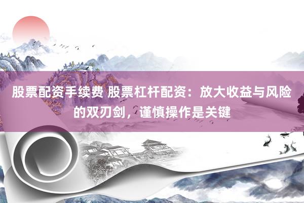 股票配资手续费 股票杠杆配资：放大收益与风险的双刃剑，谨慎操作是关键