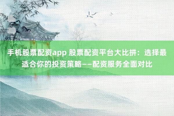 手机股票配资app 股票配资平台大比拼：选择最适合你的投资策略——配资服务全面对比