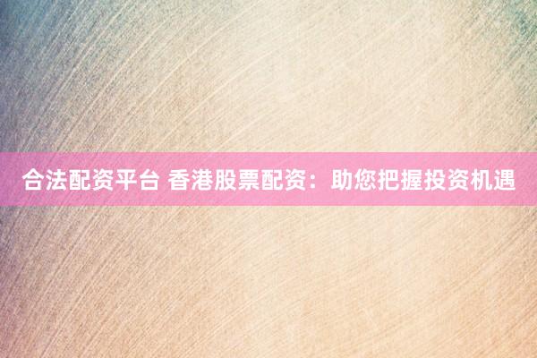 合法配资平台 香港股票配资：助您把握投资机遇