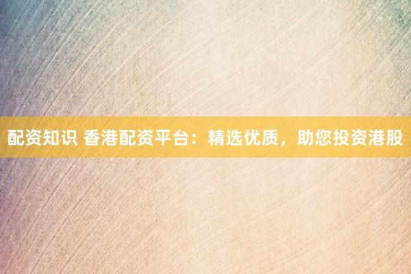 配资知识 香港配资平台：精选优质，助您投资港股