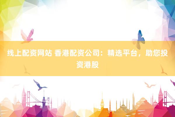线上配资网站 香港配资公司：精选平台，助您投资港股