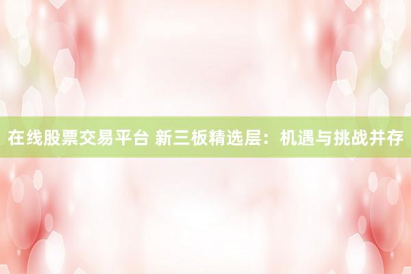 在线股票交易平台 新三板精选层：机遇与挑战并存