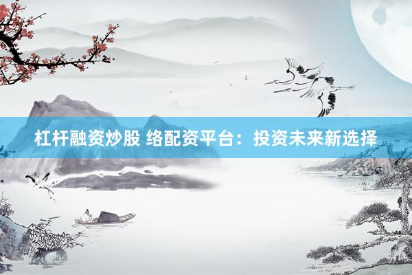 杠杆融资炒股 络配资平台：投资未来新选择