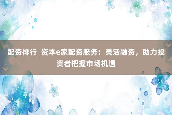 配资排行  资本e家配资服务：灵活融资，助力投资者把握市场机遇