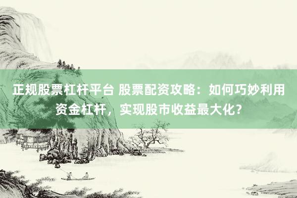 正规股票杠杆平台 股票配资攻略：如何巧妙利用资金杠杆，实现股市收益最大化？