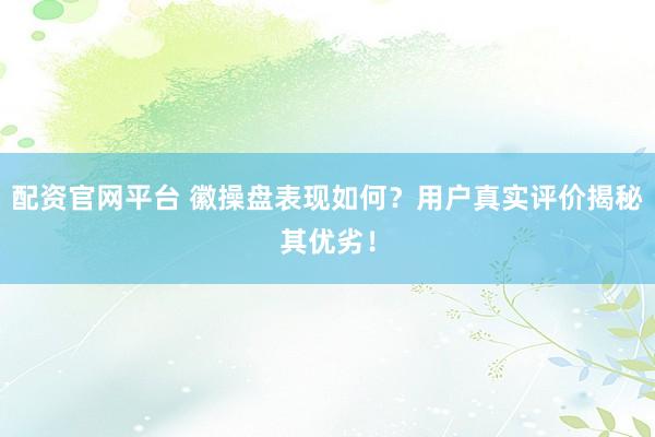 配资官网平台 徽操盘表现如何？用户真实评价揭秘其优劣！