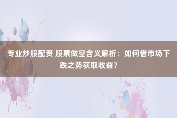 专业炒股配资 股票做空含义解析：如何借市场下跌之势获取收益？