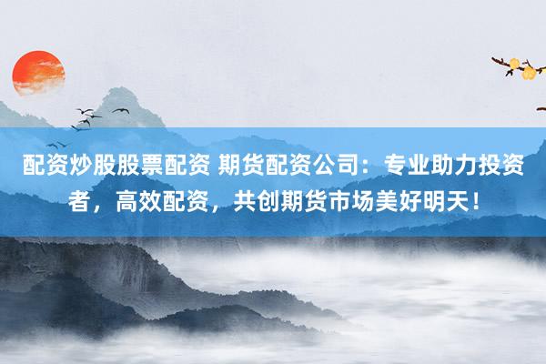 配资炒股股票配资 期货配资公司：专业助力投资者，高效配资，共创期货市场美好明天！