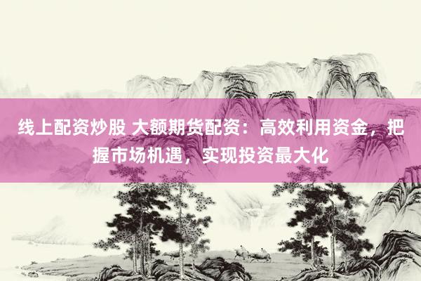 线上配资炒股 大额期货配资：高效利用资金，把握市场机遇，实现投资最大化
