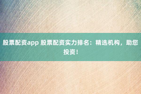 股票配资app 股票配资实力排名：精选机构，助您投资！