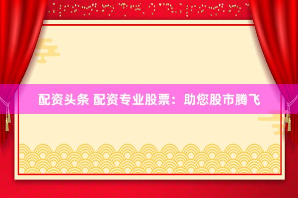 配资头条 配资专业股票：助您股市腾飞