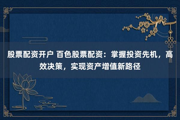 股票配资开户 百色股票配资：掌握投资先机，高效决策，实现资产增值新路径