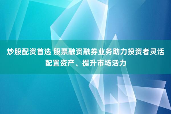 炒股配资首选 股票融资融券业务助力投资者灵活配置资产、提升市场活力