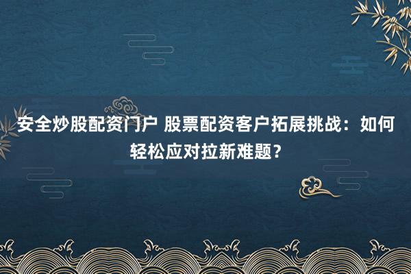 安全炒股配资门户 股票配资客户拓展挑战：如何轻松应对拉新难题？
