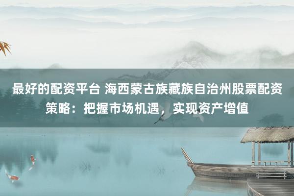 最好的配资平台 海西蒙古族藏族自治州股票配资策略：把握市场机遇，实现资产增值