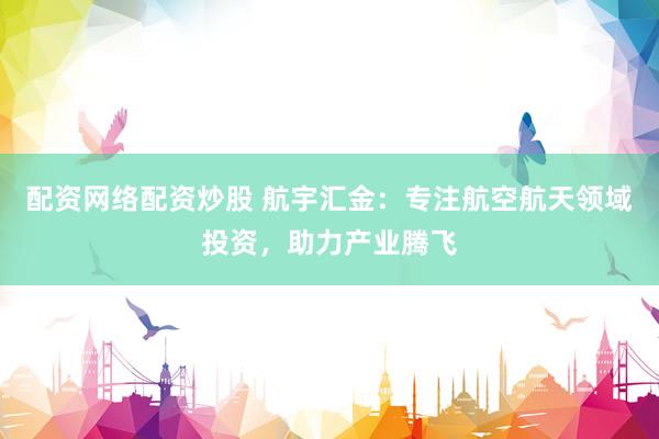 配资网络配资炒股 航宇汇金：专注航空航天领域投资，助力产业腾飞