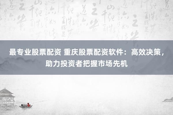 最专业股票配资 重庆股票配资软件：高效决策，助力投资者把握市场先机