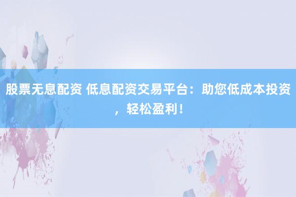 股票无息配资 低息配资交易平台：助您低成本投资，轻松盈利！