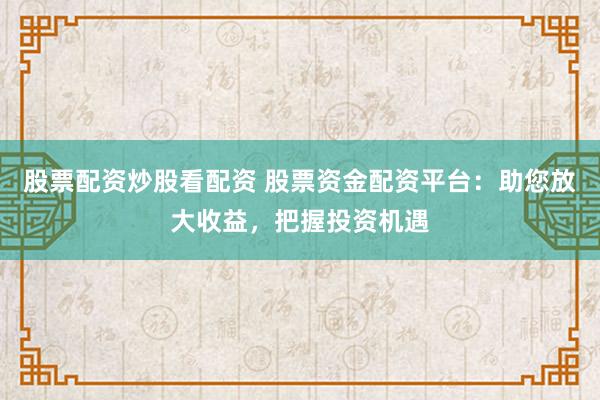 股票配资炒股看配资 股票资金配资平台：助您放大收益，把握投资机遇