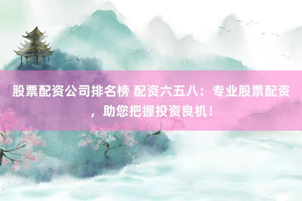 股票配资公司排名榜 配资六五八：专业股票配资，助您把握投资良机！