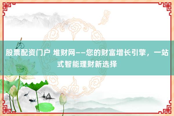 股票配资门户 堆财网——您的财富增长引擎，一站式智能理财新选择