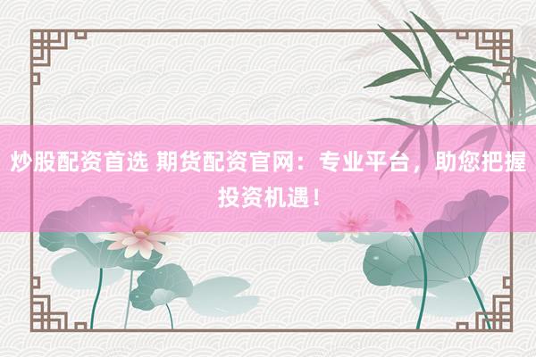 炒股配资首选 期货配资官网：专业平台，助您把握投资机遇！