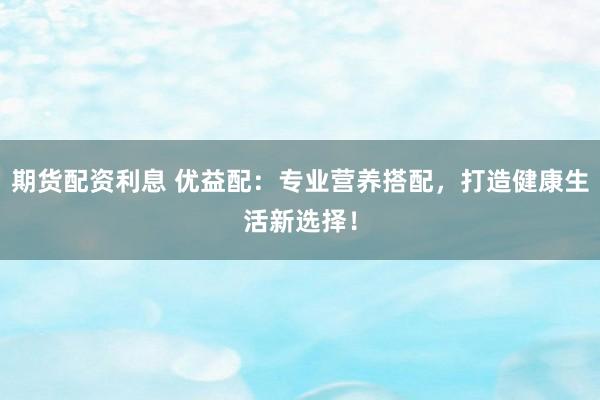 期货配资利息 优益配：专业营养搭配，打造健康生活新选择！