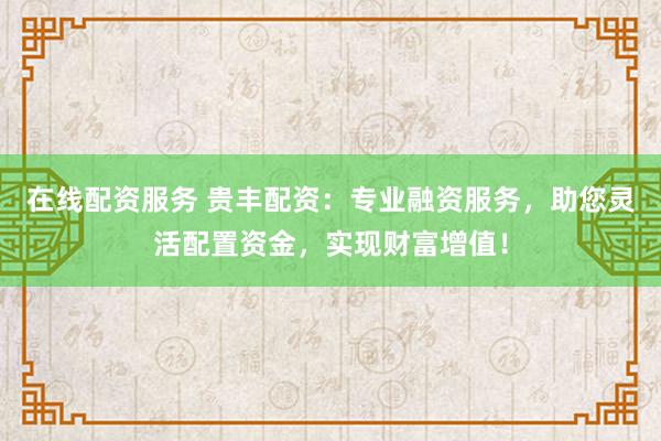 在线配资服务 贵丰配资：专业融资服务，助您灵活配置资金，实现财富增值！